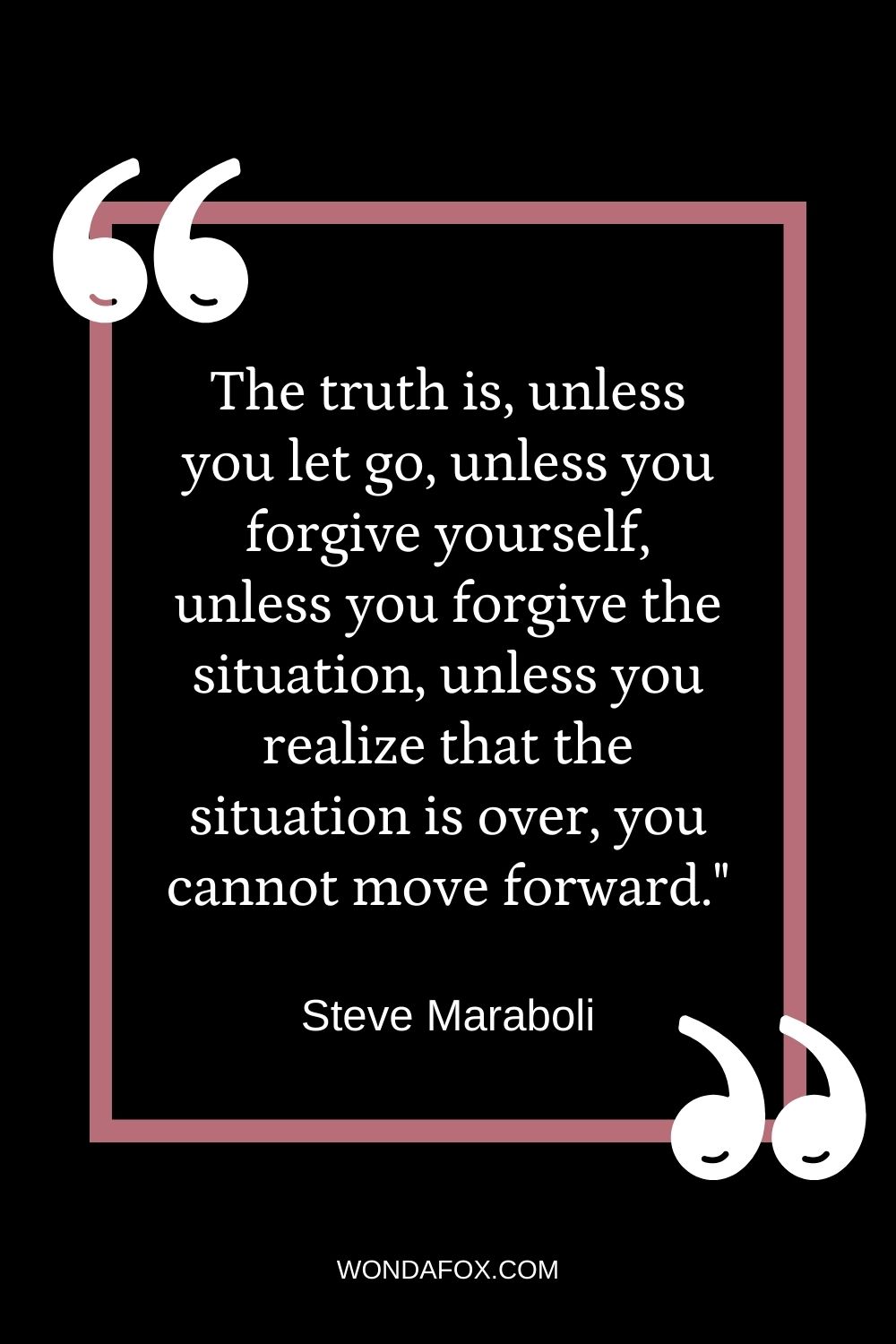 The truth is, unless you let go, unless you forgive yourself, unless you forgive the situation, unless you realize that the situation is over, you cannot move forward."