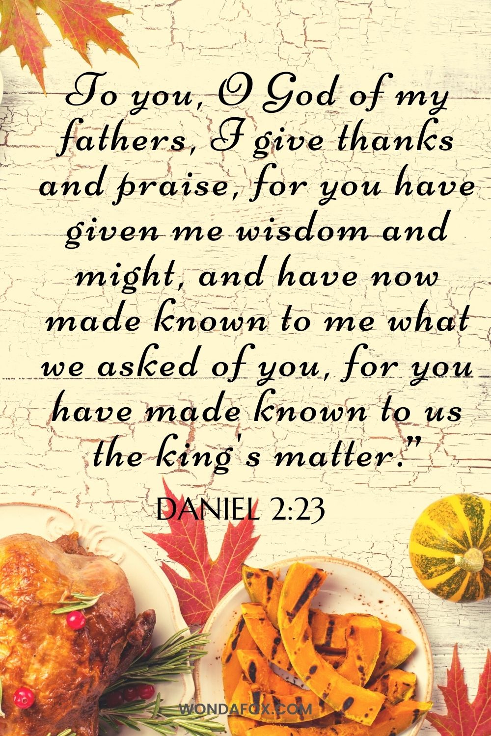 To you, O God of my fathers,     I give thanks and praise, for you have given me wisdom and might, and have now made known to me what we asked of you, for you have made known to us the king's matter.”