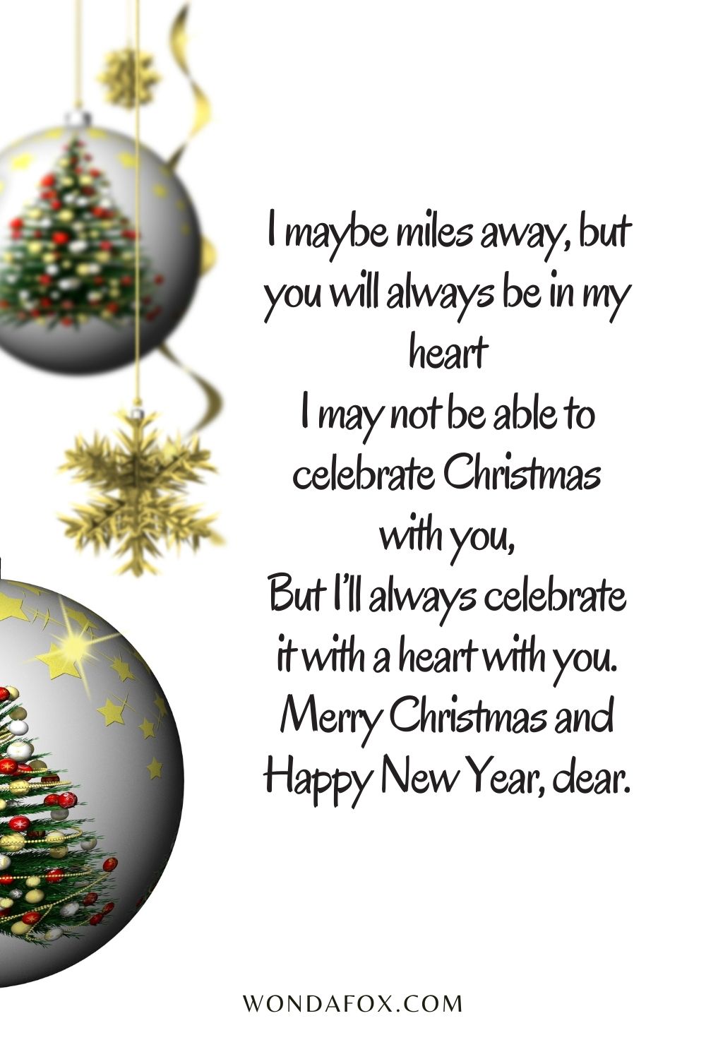 I maybe miles away, but you will always be in my heart I may not be able to celebrate Christmas with you, But I’ll always celebrate it with a heart with you. Merry Christmas and Happy New Year, dear.