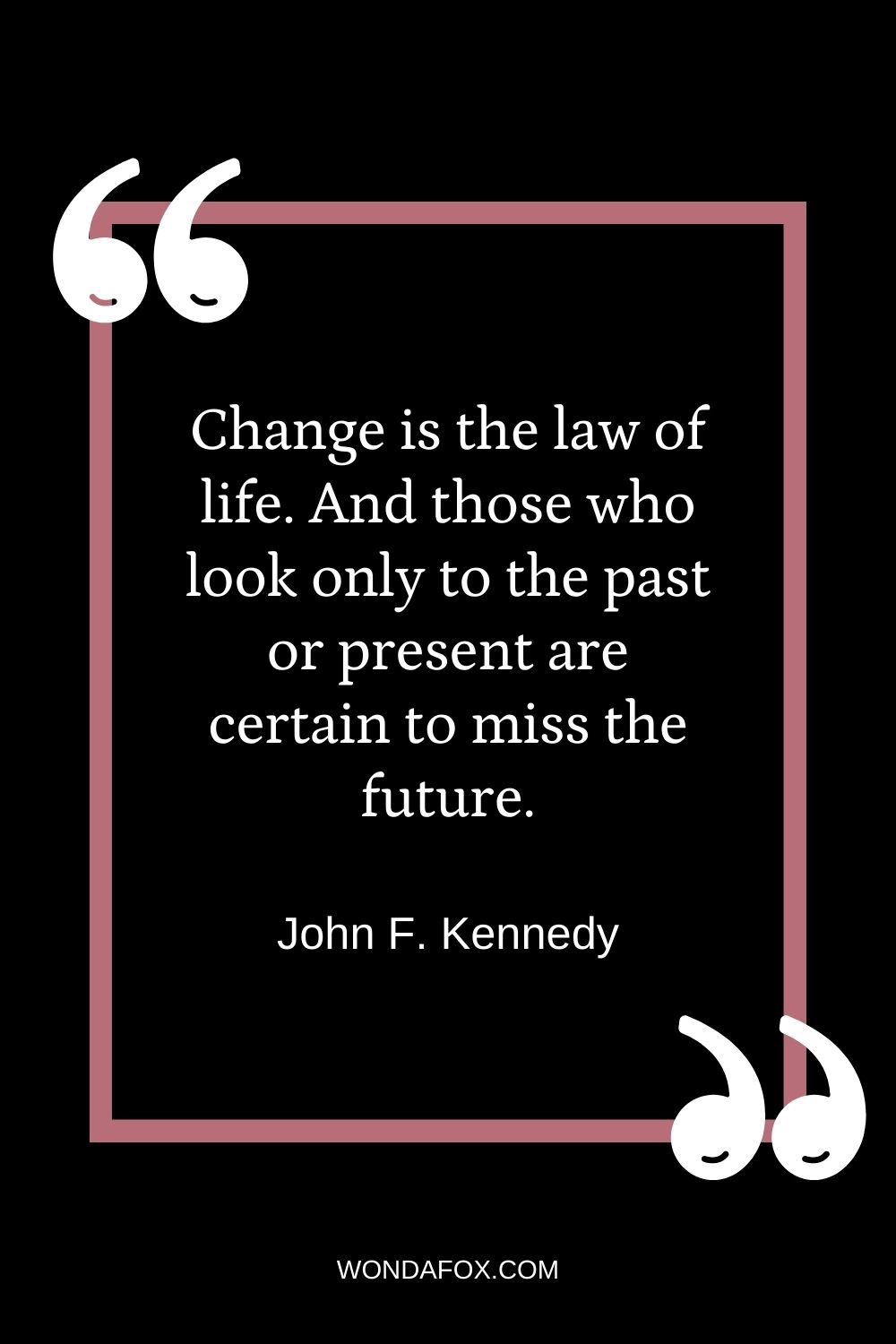 Change is the law of life. And those who look only to the past or present are certain to miss the future.”