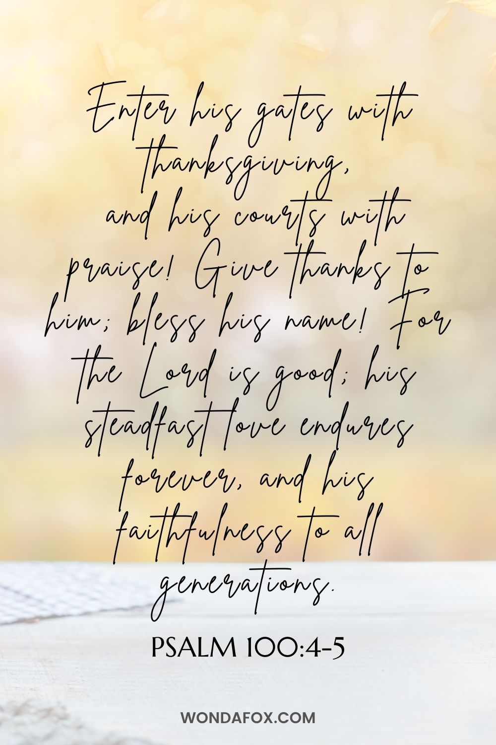 Enter his gates with thanksgiving,  and his courts with praise! Give thanks to him; bless his name! For the Lord is good; his steadfast love endures forever, and his faithfulness to all generations.
