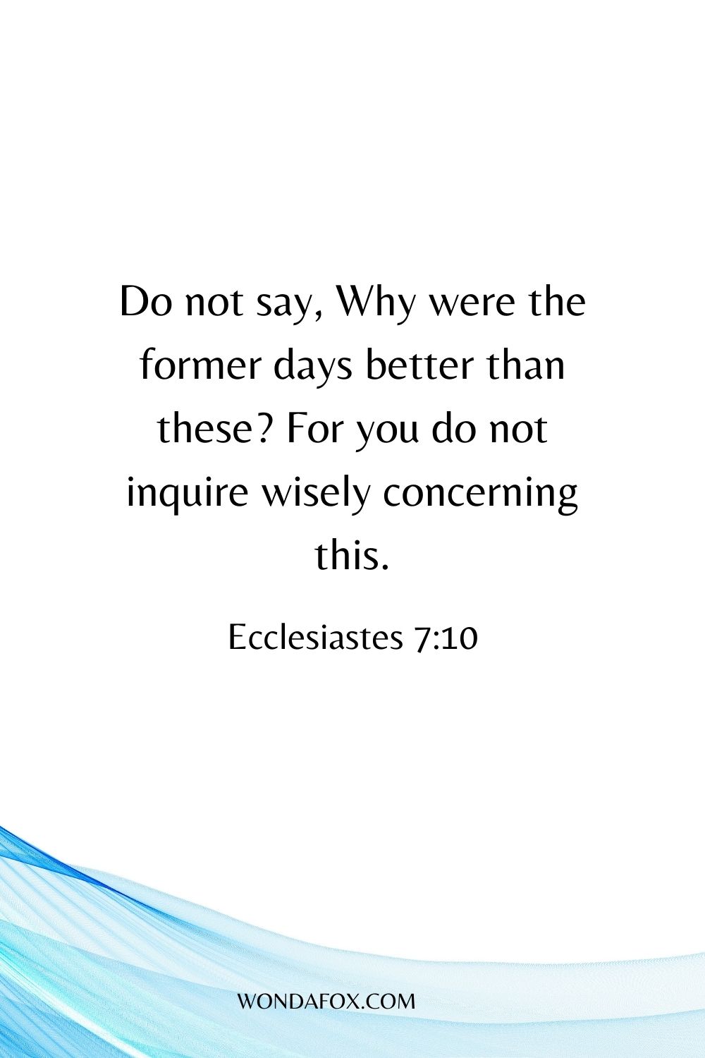 Do not say, Why were the former days better than these? For you do not inquire wisely concerning this. 