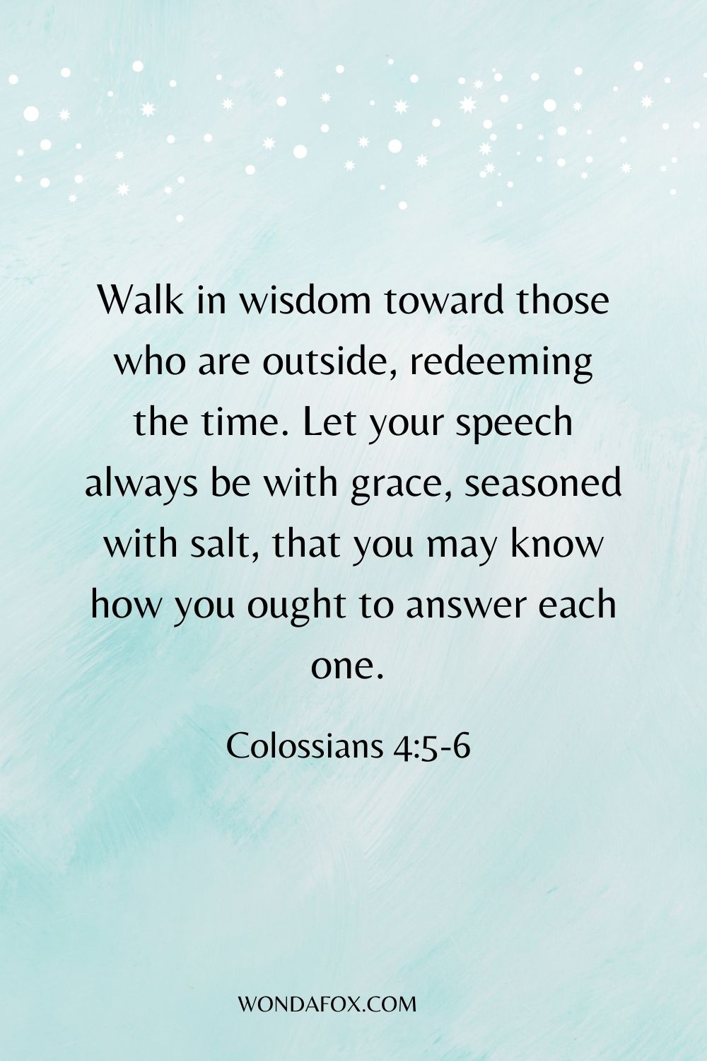 Walk in wisdom toward those who are outside, redeeming the time. Let your speech always be with grace, seasoned with salt, that you may know how you ought to answer each one. 