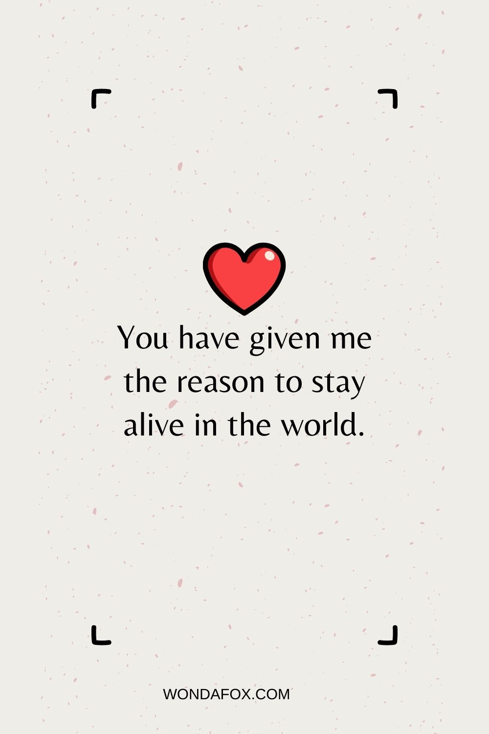 You have given me the reason to stay alive in the world.