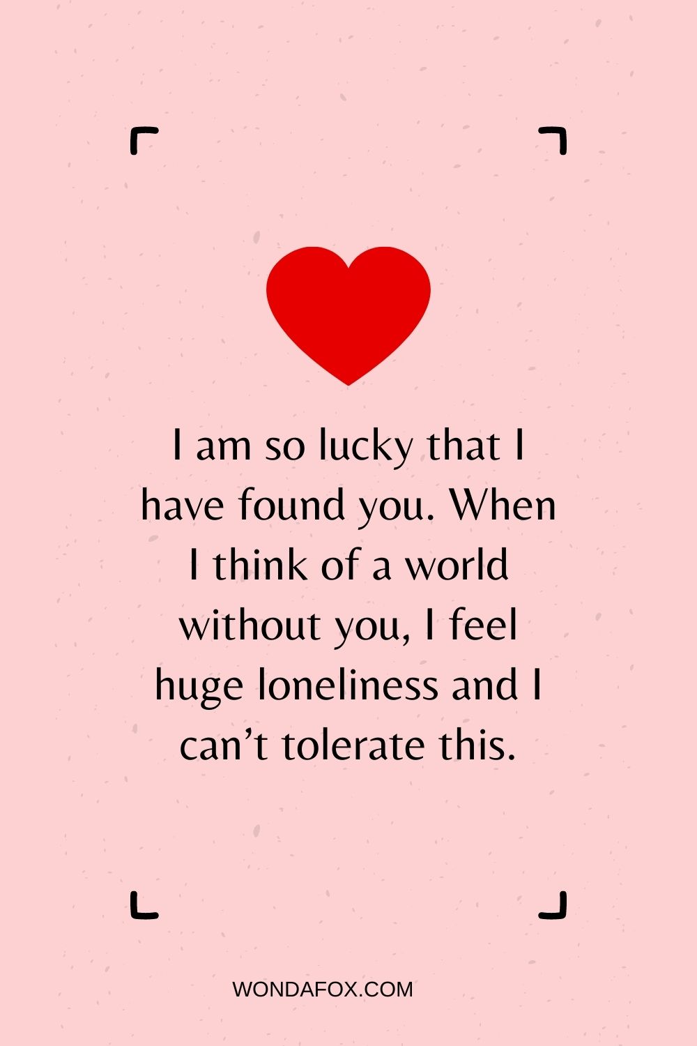 I am so lucky that I have found you. When I think of a world without you, I feel huge loneliness and I can’t tolerate this.