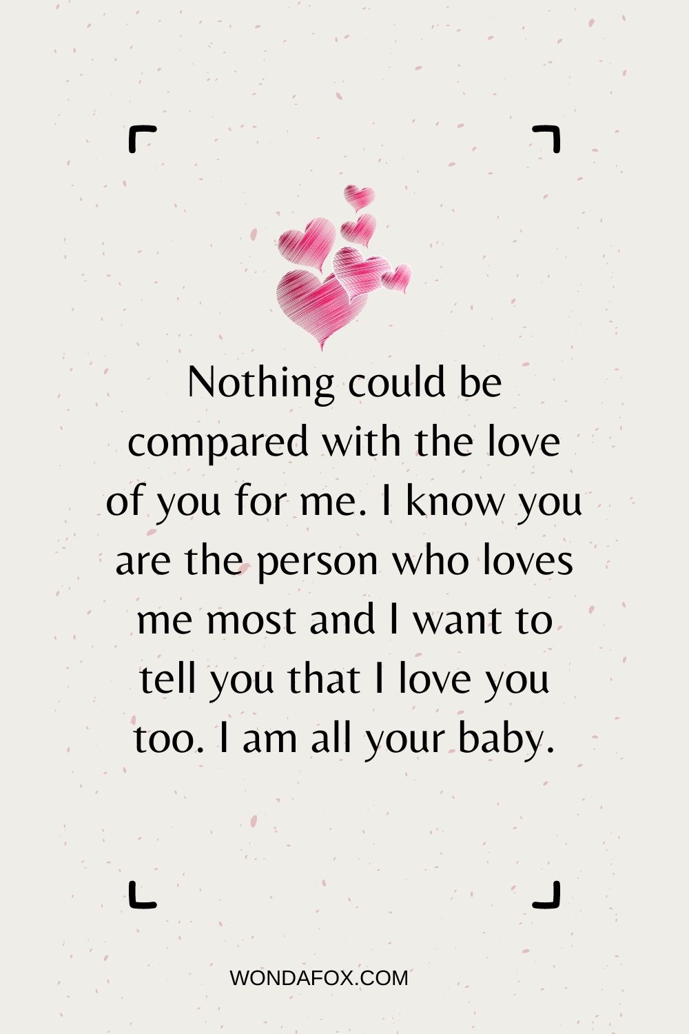 Nothing could be compared with the love of you for me. I know you are the person who loves me most and I want to tell you that I love you too. I am all your baby.
