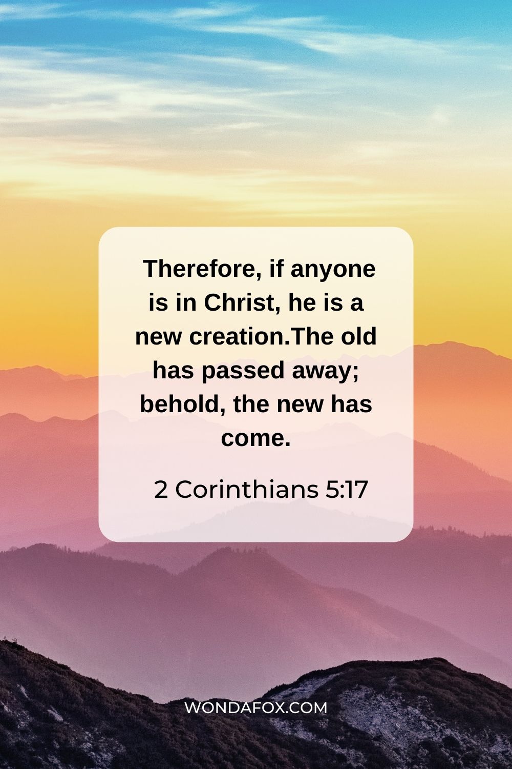 Therefore, if anyone is in Christ, he is a new creation. The old has passed away; behold, the new has come.