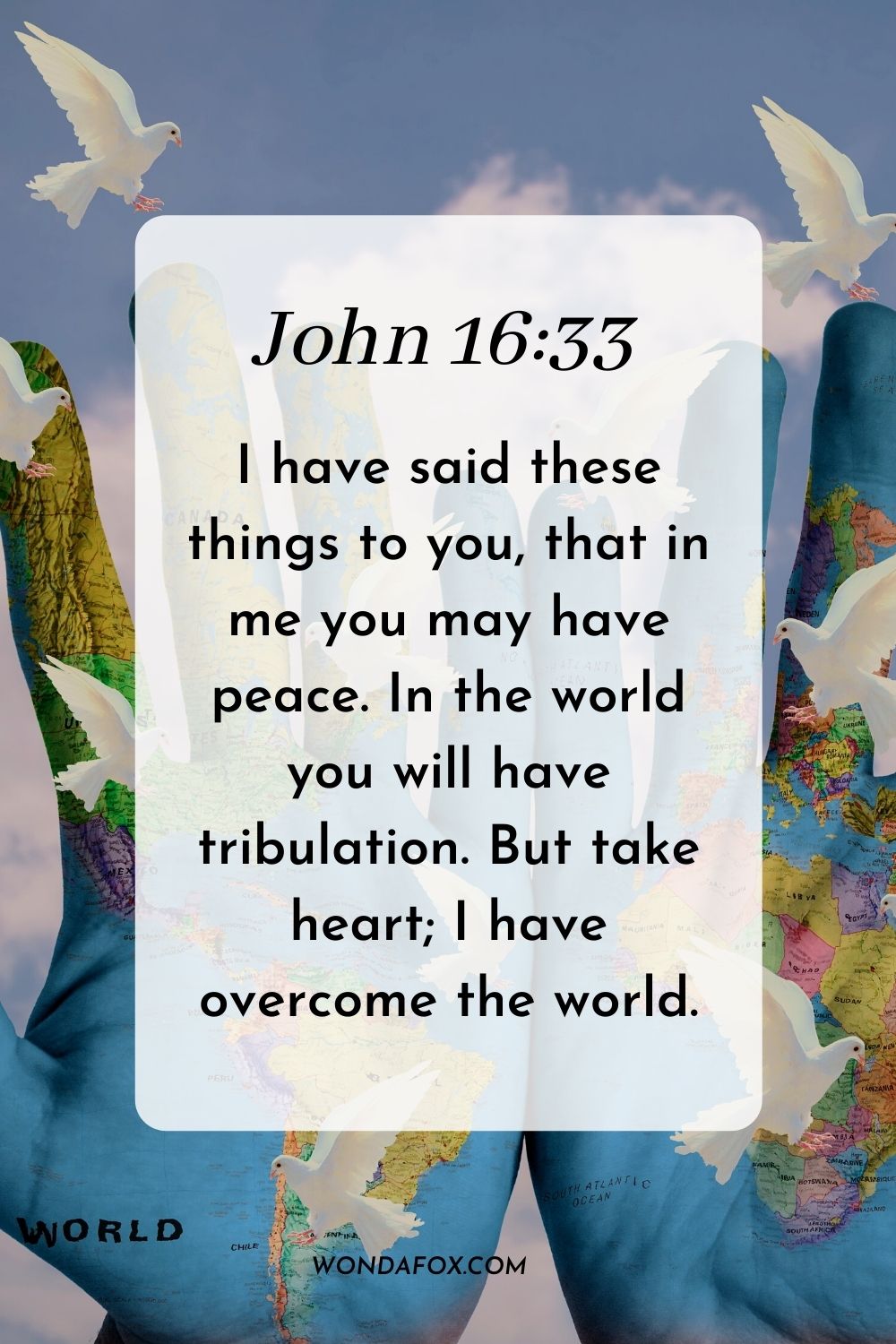 I have said these things to you, that in me you may have peace. In the world you will have tribulation. But take heart; I have overcome the world. John 16:33