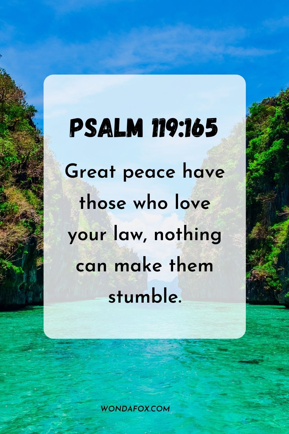 Great peace have those who love your law, nothing can make them stumble. Psalm 119:165