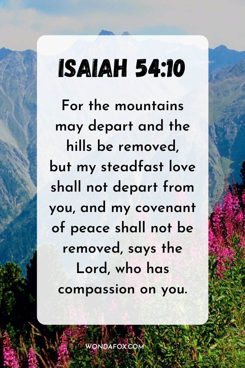 For the mountains may depart and the hills be removed, but my steadfast love shall not depart from you, and my covenant of peace shall not be removed, says the Lord, who has compassion on you. Isaiah 54:10