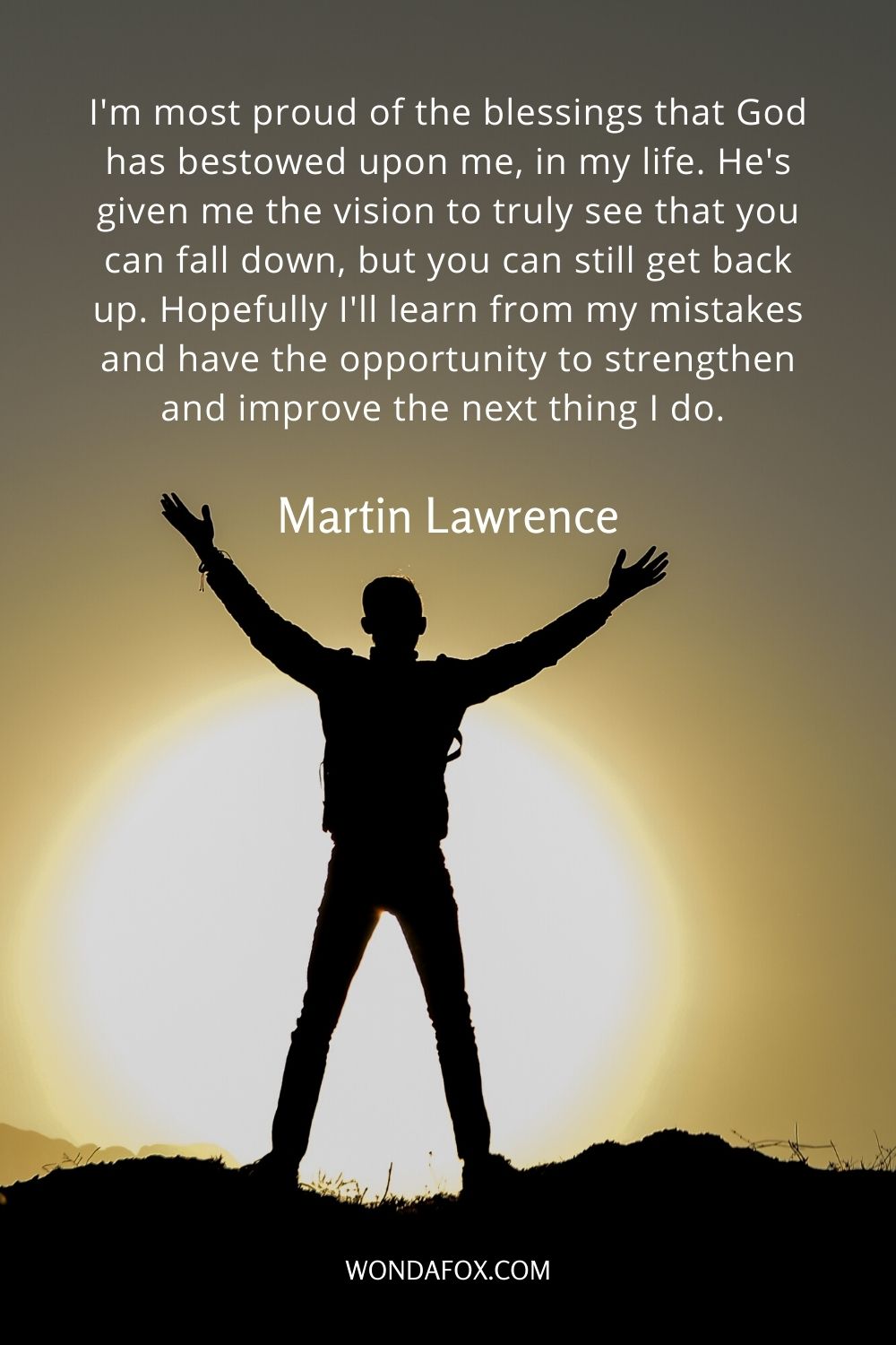 I'm most proud of the blessings that God has bestowed upon me, in my life. He's given me the vision to truly see that you can fall down, but you can still get back up. Hopefully I'll learn from my mistakes and have the opportunity to strengthen and improve the next thing I do. 