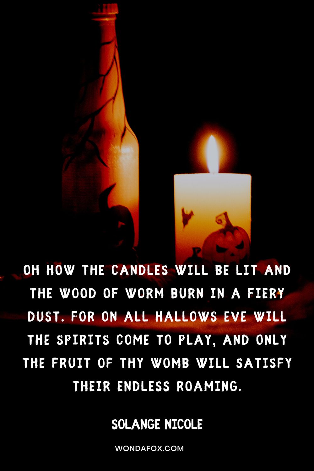 Oh how the candles will be lit and the wood of worm burn in a fiery dust. For on all Hallows Eve will the spirits come to play, and only the fruit of thy womb will satisfy their endless roaming. Solange Nicole