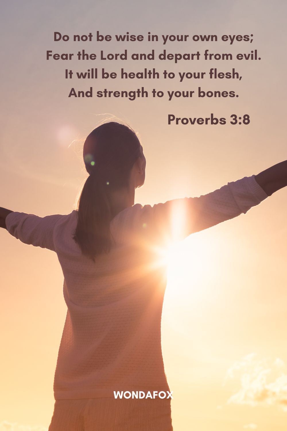 Do not be wise in your own eyes; Fear the Lord and depart from evil. It will be health to your flesh,
And strength to your bones.
Proverbs 3:8
Bible Verses About Being Positive