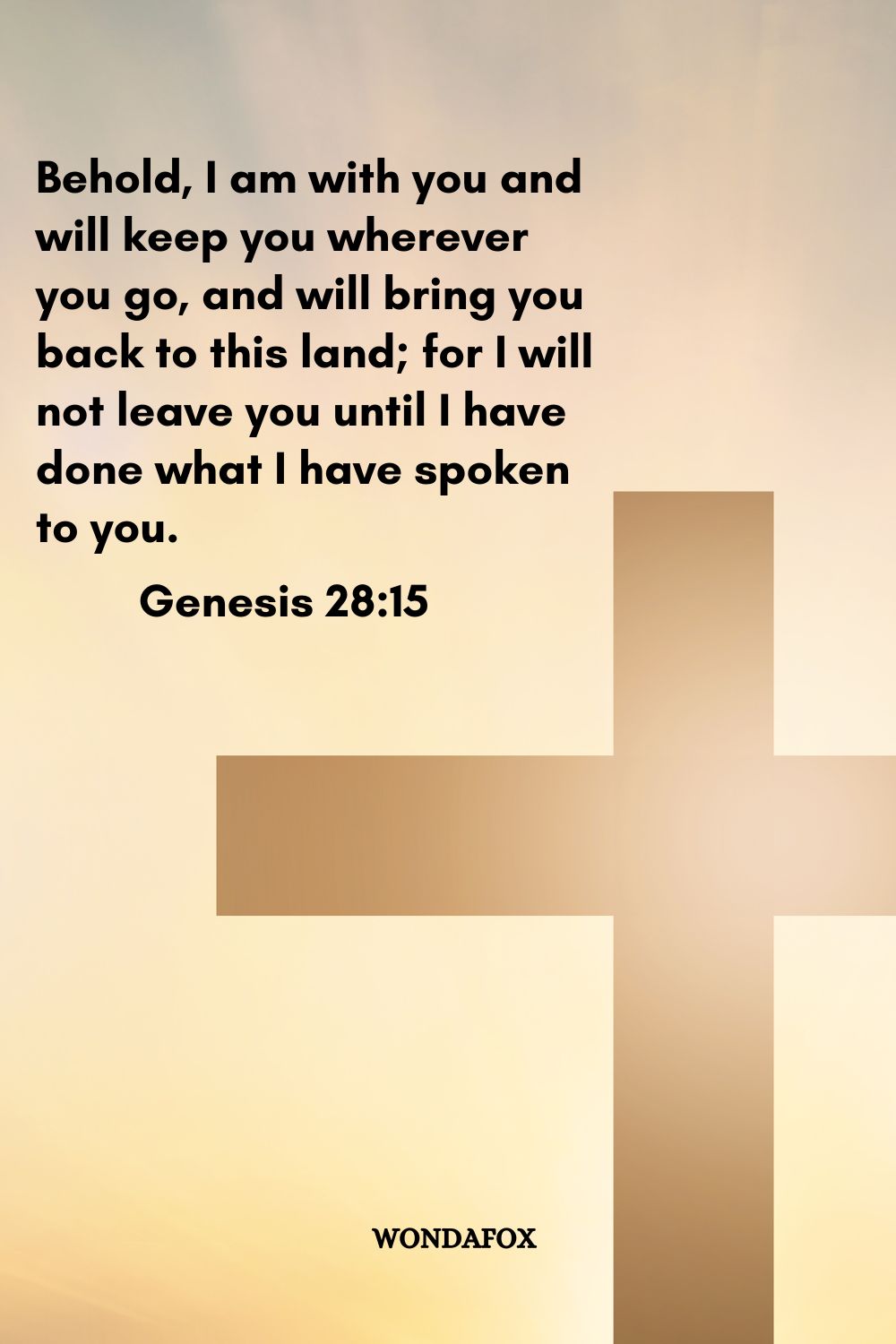  Behold, I am with you and will keep you wherever you go, and will bring you back to this land; for I will not leave you until I have done what I have spoken to you.
Genesis 28:15