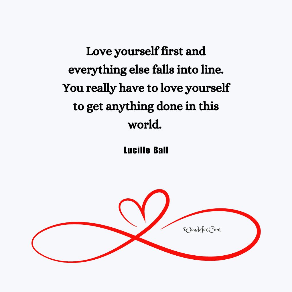 Love yourself first and everything else falls into line. You really have to love yourself to get anything done in this world. By Lucille Ball